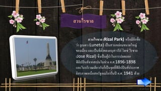 สวนไรซาล
สวนไรซาล (Rizal Park) หรือมีอีกชื่อ
ว่า ลูเนตา (Luneta) เป็นสวนหย่อมขนาดใหญ่
ของเมือง และเป็นที่ตั้งของอนุสาวรีย์ โฮเซ่ ไรซาล
(Jose Rizal) ซึ่งเป็นผู้นาในการปลดแอก
ฟิลิปปินส์จากสเปนในช่วง ค.ศ.1896-1898
และในบริเวณเดียวกันก็เป็นจุดที่ฟิลิปปินส์ประกาศ
อิสรภาพเหนือสหรัฐอเมริกาในปี ค.ศ. 1941 ด้วย
 