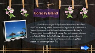 Boracay Island
เป็นหนึ่งในเกาะในหมู่เกาะที่ดีที่สุดทั่วฟิลิปปินส์ และได้ประกาศเกาะที่สวย
ที่สุดทั่วโลก Boracay Island เป็นเกาะเขตร้อนตั้งอยู่ประมาณ 315 กิโลเมตร ทาง
ใต้ของมะนิลาและสองกิโลเมตรปิดปลายตะวันตกเฉียงเหนือของเกาะ Panay ใน
Visayas ภาคตะวันตกของฟิลิปปินส์ Boracay เป็นส่วนหนึ่งของเทศบาลเมืองของ
มาเลย์ในจังหวัด Aklan ซึ่งตั้งอยู่ใน Panay หนึ่งในกลุ่มของหมู่เกาะที่แสดงใน
ส่วนกลางของหมู่เกาะฟิลิปปินส์ Boracay มีสองหาดท่องเที่ยวหลัก White
Beach และ Bulabog Beach ตั้งอยู่
 