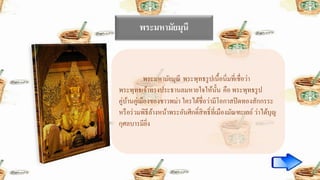 พระมหามัยมุนี
พระมหามัยมุณี พระพุทธรูปเนื้อนิ่มที่เชื่อว่า
พระพุทธเจ้าทรงประธานลมหายใจให้นั้น คือ พระพุทธรูป
คู่บ้านคู่เมืองของชาวพม่า ใครได้ชื่อว่ามีโอกาสปิดทองสักกรระ
หรือร่วมพิธีล้างหน้าพระอันศีกดิ์สิทธิ์ที่เมืองมัณฑะเลย์ ว่าได้บุญ
กุศลบารมียิ่ง
 