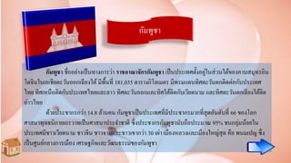 กัมพูชา
กัมพูชา ชื่ออย่างเป็นทางการว่า ราชอาณาจักรกัมพูชา เป็นประเทศตั้งอยู่ในส่วนใต้ของคาบสมุทรอิน
โดจีนในเอเชียตะวันออกเฉียงใต้ มีพื้นที่ 181,035 ตารางกิโลเมตร มีพรมแดนทิศตะวันตกติดต่อกับประเทศ
ไทย ทิศเหนือติดกับประเทศไทยและลาว ทิศตะวันออกและทิศใต้ติดกับเวียดนาม และทิศตะวันตกเฉียงใต้ติด
อ่าวไทย
ด้วยประชากรกว่า 14.8 ล้านคน กัมพูชาเป็นประเทศที่มีประชากรมากที่สุดอันดับที่ 66 ของโลก
ศาสนาพุทธนิกายเถรวาทเป็นศาสนาประจาชาติ ซึ่งประชากรกัมพูชานับถือประมาณ 95% ชนกลุ่มน้อยใน
ประเทศมีชาวเวียดนาม ชาวจีน ชาวจามและชาวเขากว่า 30 เผ่า เมืองหลวงและเมืองใหญ่สุด คือ พนมเปญ ซึ่ง
เป็นศูนย์กลางการเมือง เศรษฐกิจและวัฒนธรรมของกัมพูชา
 
