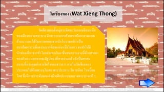 วัดเชียงทอง (Wat Xieng Thong)
วัดเชียงทองตั้งอยู่ทางทิศตะวันออกเฉียงเหนือ
ของเมืองหลวงพระบาง มีการออกแบบด้วยสถาปัตยกรรมแบบ
ล้านนา และได้รับการยกย่องจากนักโบราณคดีว่าเป็น
สถาปัตยกรรมที่งดงามมากที่สุดแห่งหนึ่งในลาว จนทาให้มี
นักท่องเที่ยวจากทั่วโลกต่างพากันมาชื่นชมความงามนี้ด้วยสายตา
ของตัวเอง นอกจากจะมีรูปทรงที่สวยงามแล้ว ยังเป็นศาสน
สถานที่ทรงคุณค่าทางจิตใจของชาวลาว ภายในวัดเชียงทอง
ประกอบไปด้วยพระอุโบสถ พระประธาน วิหารน้อย โรงเมี้ยน
โกศ ซึ่งมีการประดับตกแต่งด้วยศิลปะแบบหลวงพระบางแท้ ๆ
 