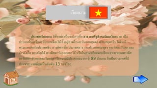 เวียดนาม
ประเทศเวียดนาม มีชื่ออย่างเป็นทางการคือ สาธารณรัฐสังคมนิยมเวียดนาม เป็น
ประเทศในเอเชียตะวันออกเฉียงใต้ ตั้งอยู่ทางด้านตะวันออกสุดของคาบสมุทรอินโดจีน มี
พรมแดนติดกับประเทศจีน ทางทิศเหนือ ประเทศลาว และประเทศกัมพูชา ทางทิศตะวันตก และ
อ่าวตังเกี๋ย ทะเลจีนใต้ทางทิศตะวันออกและใต้ หรือในภาษาเวียดนามเรียกเฉพาะทะเลทางทิศ
ตะวันออกว่า ทะเลตะวันออก เวียดนามมีประชากรมากกว่า 89 ล้านคน ถือเป็นประเทศที่มี
ประชากรมากที่สุดเป็นอันดับ 13 ของโลก
 