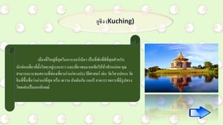 กูชิง (Kuching)
เมืองที่ใหญ่ที่สุดในเกาะบอร์เนียว เป็นที่พักที่ดีที่สุดสาหรับ
นักท่องเที่ยวที่ตั้งใจจะอยู่ระยะยาว และเที่ยวชมมาเลเซียให้ทั่วสักหน่อย คุณ
สามารถแวะชมสถานที่ท่องเที่ยวเก่าแก่ทางประวัติศาสตร์ เช่น วัดโทวเปกกง วัด
จีนที่ขึ้นชื่อว่าเก่าแก่ที่สุด หรือ เดวาน อันดันกัน เนเกรี อาคารราชการที่มีรูปทรง
โดดเด่นเป็นเอกลักษณ์
 