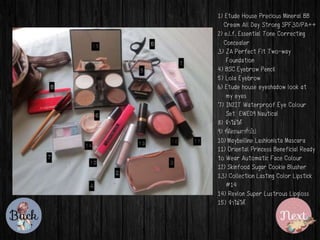 1) Etude House Precious Mineral BB
Cream All Day Strong SPF30/PA++
2) e.l.f. Essential Tone Correcting
Concealer
3) ZA Perfect Fit Two-way
Foundation
4) BSC Eyebrow Pencil
5) Lola Eyebrow
6) Etude house eyeshadow look at
my eyes
7) IN2IT Waterproof Eye Colour
Set EWE09 Nautical
8) ????????
9) ????????????????
10) Maybelline Lashionista Mascara
11) Oriental Princess Beneficial Ready
to Wear Automatic Face Colour
12) Skinfood Sugar Cookie Blusher
13) Collection Lasting Color Lipstick
#14
14) Revlon Super Lustrous Lipgloss
15) ????????
 