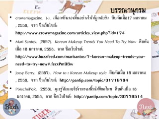 ? crowsmagazine. (-). ??????????????????????????????????? ???????????17 ??????
, 2558, ??? ????????????:
http://www.crowsmagazine.com/articles_view.php?id=174
? Mari Santos. (2557). Korean Makeup Trends You Need To Try Now ??????
????? 18 ??????, 2558, ??? ????????????:
http://www.buzzfeed.com/marisantos/7-korean-makeup-trends-you-
need-to-try-now#.fezxPm96w
? Jossy Berry. (2557). How to : Korean Makeup style ??????????? 18 ??????
, 2558, ??? ????????????: http://pantip.com/topic/31719784
? PorschePoR. (2556). ???????????????????????????????????? ??????????? 18
??????, 2558, ??? ????????????: http://pantip.com/topic/30776514
??????????
 