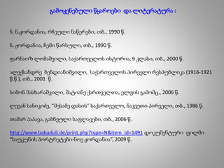 გამოყენებული წყაროები და ლიტერატურა :
ნ. ნ.ჟორდანია, რჩეული ნაწერები, თბ., 1990 წ.
ნ. ჟორდანია, ჩემი წარსული, თბ., 1990 წ.
ფარნაოზ ლომაშვილი, საქართველოს ისტორია, 9 კლასი, თბ., 2000 წ.
ალექსანდრე ბენდიანიშვილი, საქართველოს პირველი რესპუბლიკა (1916-1921
წ.წ.), თბ., 2001 წ.
სიმონ მასხარაშვილი, მატიანე ქართველთა, ელფის გამომც., 2006 წ.
ლევან სანიკიძე, “მესამე დასის” საქართველო, ნაკვეთი პირველი, თბ., 1986 წ.
თამარ პაპავა, გაბნეული საფლავები, თბ., 2006 წ.
http://www.babaduli.de/print.php?type=N&item_id=1491 დოკუმენტური ფილმი
“საუკუნის პორტრეტები-ნოე ჟორდანია”, 2009 წ.
 