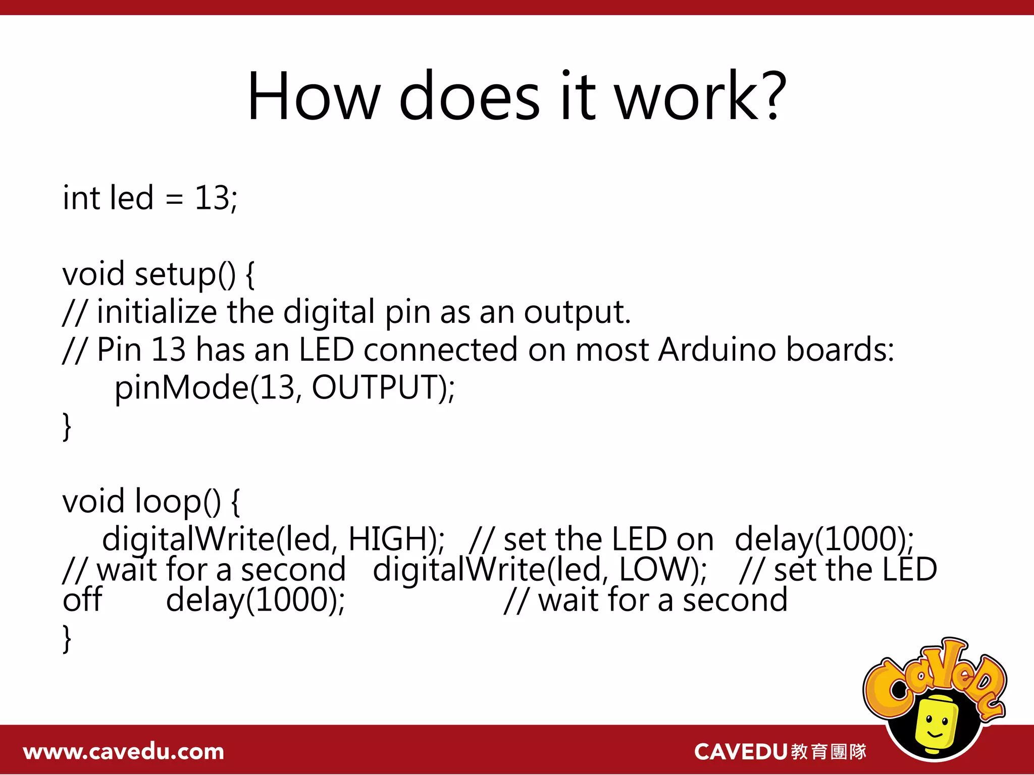 How does it work? int led = 13; void setup() { // initialize the digital pin as an output. // Pin 13 has an LED connected on most Arduino boards: pinMode(13, OUTPUT); } void loop() { digitalWrite(led, HIGH); // set the LED on delay(1000); // wait for a second digitalWrite(led, LOW); // set the LED off delay(1000); // wait for a second } 