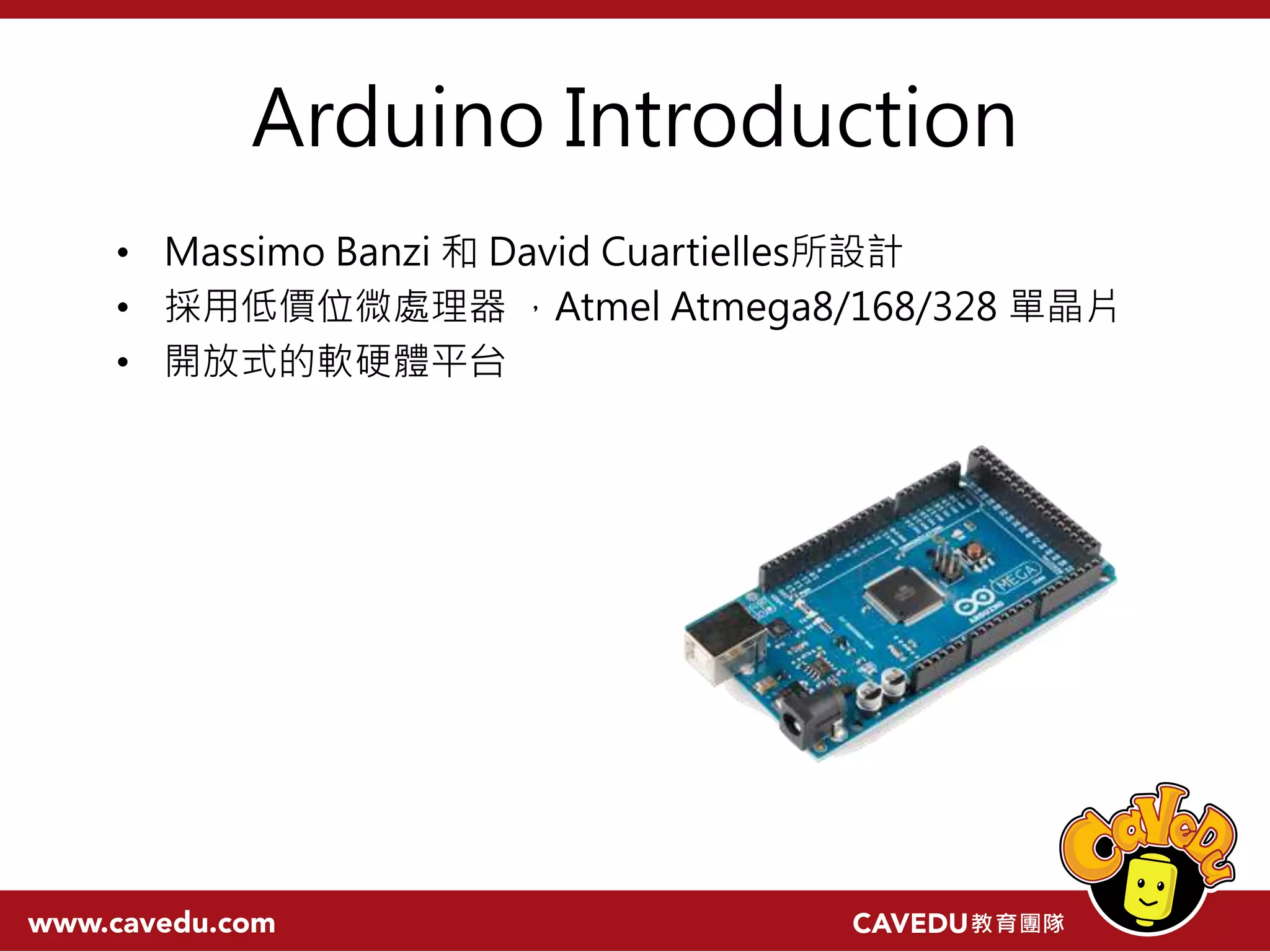 Arduino Introduction • Massimo Banzi 和 David Cuartielles所設計 • 採用低價位微處理器 ，Atmel Atmega8/168/328 單晶片 • 開放式的軟硬體平台 