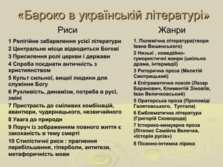 «Бароко в українській літературі»«Бароко в українській літературі»
РисиРиси ЖанриЖанри
1 Релігійне забарвлення усієї літератури1 Релігійне забарвлення усієї літератури
2 Центральне місце відводиться Богові2 Центральне місце відводиться Богові
3 Присилення ролі церкви і держави3 Присилення ролі церкви і держави
4 Спроба поєднати античність з4 Спроба поєднати античність з
християнствомхристиянством
5 Культ сильної, вищої людини для5 Культ сильної, вищої людини для
служіння Богуслужіння Богу
6 Рухливість, динамізм, потреба в русі,6 Рухливість, динамізм, потреба в русі,
змінізміні
7 Пристрасть до сміливих комбінацій,7 Пристрасть до сміливих комбінацій,
авантюри, чудернацького, незвичайногоавантюри, чудернацького, незвичайного
8 Увага до природи8 Увага до природи
9 Поруч із зображенням повного життя є9 Поруч із зображенням повного життя є
закоханість в тему смертізакоханість в тему смерті
10 Стилістичні риси : прагнення10 Стилістичні риси : прагнення
перебільшення, гіперболи, антитези,перебільшення, гіперболи, антитези,
метафоричність мовиметафоричність мови
1. Полемічна література(твори1. Полемічна література(твори
Івана Вишенського)Івана Вишенського)
2 Низькі , комедійно-2 Низькі , комедійно-
гумористичні жанри (шкільнагумористичні жанри (шкільна
драма, інтермедії)драма, інтермедії)
3 Риторична проза (Мелетій3 Риторична проза (Мелетій
Смотрицький)Смотрицький)
4 Епіграматична поезія (Лазар4 Епіграматична поезія (Лазар
Баранович, Климентій Зіновіїв,Баранович, Климентій Зіновіїв,
Іван Величковський)Іван Величковський)
5 Ораторська проза (Проповіді5 Ораторська проза (Проповіді
Галятовського, Туптала)Галятовського, Туптала)
6 Емблематична література6 Емблематична література
(Григорій Сковорода)(Григорій Сковорода)
7 Історико-мемуарна проза7 Історико-мемуарна проза
(Літопис Самійла Величка,(Літопис Самійла Величка,
«Історія русів»)«Історія русів»)
8 Пісенно-інтимна лірика8 Пісенно-інтимна лірика
 