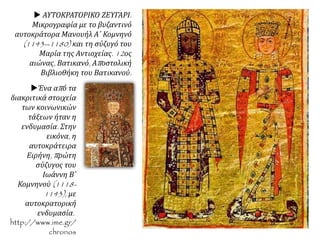  ΑΥΤΟΚΡΑΤΟΡΙΚΟ ΖΕΥΓΑΡΙ.
Μικρογραφία με το βυζαντινό
αυτοκράτορα Μανουήλ Α΄ Κομνηνό
(1143--1180) και τη σύζυγό του
Μαρία της Αντιοχείας. 12ος
αιώνας, Βατικανό, Αποστολική
Βιβλιοθήκη του Βατικανού.
Ένα από τα
διακριτικά στοιχεία
των κοινωνικών
τάξεων ήταν η
ενδυμασία. Στην
εικόνα, η
αυτοκράτειρα
Ειρήνη, πρώτη
σύζυγος του
Ιωάννη Β΄
Κομνηνού (1118-
1143), με
αυτοκρατορική
ενδυμασία.
http://www.ime.gr/
chronos
 