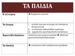 ΤΑ ΠΑΙΔΙΑ
Η γέννηση:  Ευχάριστο γεγονός.
Το όνομα: I. το δικό τους και το όνομα του πατέρα σε
πτώση γενική
II. το επώνυμο καθιερώθηκε αργότερα
III. αρχικά στις αριστοκρατικές οικογένειες
Φροντίδα παιδιών: οικογένεια και κυρίως η μητέρα  ηθική και
χριστιανική διαπαιδαγώγηση
Τα παιδιά:  ευνοούνταν από τη βυζαντινή νομοθεσία
 