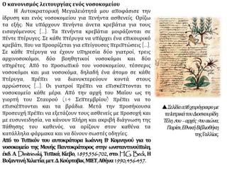 Ο κανονισμός λειτουργίας ενός νοσοκομείου
Η Αυτοκρατορική Μεγαλειότητά μου αποφάσισε την
ίδρυση και ενός νοσοκομείου για πενήντα ασθενείς. Ορίζω
τα εξής: Να υπάρχουν πενήντα άνετα κρεβάτια για τους
εισαγόμενους [...]. Τα πενήντα κρεβάτια μοιράζονται σε
πέντε πτέρυγες. Σε κάθε πτέρυγα να υπάρχει ένα επικουρικό
κρεβάτι, που να προορίζεται για επείγουσες περιπτώσεις [...].
Σε κάθε πτέρυγα να έχουν υπηρεσία δύο γιατροί, τρεις
αρχινοσοκόμοι, δύο βοηθητικοί νοσοκόμοι και δύο
υπηρέτες. Από το προσωπικό του νοσοκομείου, τέσσερις
νοσοκόμοι και μια νοσοκόμα, δηλαδή ένα άτομο σε κάθε
πτέρυγα, πρέπει να διανυκτερεύουν κοντά στους
αρρώστους [...]. Οι γιατροί πρέπει να επισκέπτονται το
νοσοκομείο κάθε μέρα. Από την αρχή του Μαΐου ως τη
γιορτή του Σταυρού (14 Σεπτεμβρίου) πρέπει να το
επισκέπτονται και τα βράδια. Μετά την προσήκουσα
προσευχή πρέπει να εξετάζουν τους ασθενείς με προσοχή και
με ευσυνειδησία, να κάνουν πλήρη και ακριβή διάγνωση της
πάθησης του καθενός, να ορίζουν στον καθένα τα
κατάλληλα φάρμακα και να δίνουν σωστές οδηγίες.
Από το Τυπικόν του αυτοκράτορα Ιωάννη Β' Κομνηνού για το
νοσοκομείο της Μονής Παντοκράτορος στην ωνσταντινούπολη,
έκδ. Α. Dimitrievskij, Τυπικά, Κίεβο, 1895,556-702, στο: H.G. Beck, Η
ΒυζαντινήΧιλιετία,μετ.Δ.Κούρτοβικ,ΜΙΕΤ,Αθήνα1990,456-457.
Σελίδααπόχειρόγραφομε
ταΙατρικάτουΔιοσκουρίδη.
Τέλη8ου–αρχές9ουαιώνα,
Παρίσι,ΕθνικήΒιβλιοθήκη
τηςΓαλλίας.
 