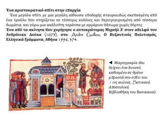 Ένα αριστοκρατικό σπίτι στην επαρχία
Ένα μεγάλο σπίτι με μια μεγάλη αίθουσα υποδοχής σταυροειδώς σκεπασμένη από
ένα τρούλο που στηρίζεται σε τέσσερις κολόνες και περιτριγυρισμένη από τέσσερα
δωμάτια, και γύρω μια ακάλυπτη ταράτσα με αρμάρινο πάτωμα χωρίς πόρτες.
Ένα από τα ακίνητα που χορήγησε ο αυτοκράτορας Μιχαήλ Ζ' στον αδελφό του
Ανδρόνικο Δούκα (1073), στο: Andre Guillou, Ο Βυζαντινός Πολιτισμός,
Ελληνικά Γράμματα, Αθήνα 1996, 374.
 Μικρογραφία που
δείχνει ένα δυνατό,
καθισμένο σε θρόνο
μπροστά στο σπίτι του.
11ος αιώνας, Bατικανό,
Αποστολική
Βιβλιοθήκη του Βατικανού.
 