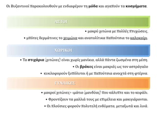 ΑΣΤΟΙ
• μακρύ χιτώνα με πολλές πτυχώσεις,
• μπότες δερμάτινες το χειμώνα και ανατολίτικα παπούτσια το καλοκαίρι.
ΧΩΡΙΚΟΙ
• Τα στιχάρια (χιτώνες) είναι χωρίς μανίκια, αλλά πάντα ζωσμένα στη μέση.
• Οι βράκες είναι μακριές ως τον αστράγαλο
• κυκλοφορούν ξυπόλυτοι ή με παπούτσια ανοιχτά στη φτέρνα.
ΓΥΝΑΙΚΕΣ
• μακροί χιτώνες+ ιμάτιο (μανδύας) που κάλυπτε και το κεφάλι.
• Φροντίζουν τα μαλλιά τους με επιμέλεια και μακιγιάρονται.
• Οι πλούσιες φορούν πολυτελή ενδύματα, μεταξωτά και λινά.
Οι Βυζαντινοί παρακολουθούν με ενδιαφέρον τη μόδα και αγαπούν τα κοσμήματα.
 