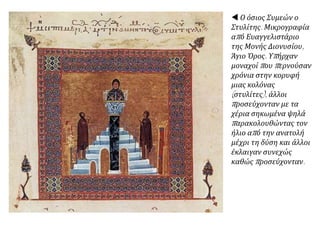  Ο όσιος Συμεών ο
Στυλίτης. Μικρογραφία
από Ευαγγελιστάριο
της Μονής Διονυσίου,
Άγιο Όρος. Υπήρχαν
μοναχοί που περνούσαν
χρόνια στην κορυφή
μιας κολόνας
(στυλίτες), άλλοι
προσεύχονταν με τα
χέρια σηκωμένα ψηλά
παρακολουθώντας τον
ήλιο από την ανατολή
μέχρι τη δύση και άλλοι
έκλαιγαν συνεχώς
καθώς προσεύχονταν.
 