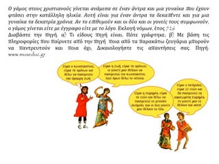 Ο γάμος στους χριστιανούς γίνεται ανάμεσα σε έναν άντρα και μια γυναίκα που έχουν
φτάσει στην κατάλληλη ηλικία. Αυτή είναι για έναν άντρα τα δεκαπέντε και για μια
γυναίκα τα δεκατρία χρόνια. Αν το επιθυμούν και οι δύο και οι γονείς τους συμφωνούν,
ο γάμος γίνεται είτε με έγγραφο είτε με το λόγο. Εκλογή νόμων, έτος 726
Διαβάστε την πηγή. α) Τι είδους πηγή είναι; Πότε γράφτηκε; β) Με βάση τις
πληροφορίες που παίρνετε από την πηγή ποια από τα παρακάτω ζευγάρια μπορούν
να παντρευτούν και ποια όχι; Δικαιολογήστε τις απαντήσεις σας. Πηγή:
www.museduc.gr
 