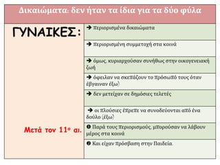 Δικαιώματα: δεν ήταν τα ίδια για τα δύο φύλα
ΓΥΝΑΙΚΕΣ:
Μετά τον 11ο αι.
 περιορισμένα δικαιώματα
 περιορισμένη συμμετοχή στα κοινά
 όμως, κυριαρχούσαν συνήθως στην οικογενειακή
ζωή
 όφειλαν να σκεπάζουν το πρόσωπό τους όταν
έβγαιναν έξω)
 δεν μετείχαν σε δημόσιες τελετές
 οι πλούσιες έπρεπε να συνοδεύονται από ένα
δούλο (έξω)
 Παρά τους περιορισμούς, μπορούσαν να λάβουν
μέρος στα κοινά
 Και είχαν πρόσβαση στην Παιδεία.
 