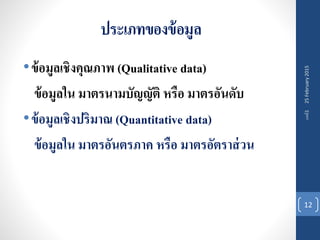 ประเภทของข้อมูล
•ข้อมูลเชิงคุณภาพ (Qualitative data)
ข้อมูลใน มาตรนามบัญญัติ หรือ มาตรอันดับ
•ข้อมูลเชิงปริมาณ (Quantitative data)
ข้อมูลใน มาตรอันตรภาค หรือ มาตรอัตราส่วน
25February2015บทที่1
12
 