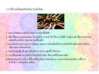 1.5 วิธีการแก้ไขและป้ องกันภาวะโลกร้อน
1. ลดการใช้พลังงานที่ไม่จาเป็นจากเครื่องใช้ไฟฟ้ า
2. เลือกใช้ระบบขนส่งมวลชน ในกรณีที่สามารถทาได้ ได้แก่ รถไฟฟ้ า รถตู้รถเมล์ เนื่องจากพาหนะ
แต่ละคัน จะเกิดการเผาผลาญเชื้อเพลิง
3. พยายามรับประทานอาหารให้หมด เศษอาหารที่เหลือทิ้งไว้จะก่อให้เกิดก๊าซมีเทนซึ่งก่อให้เกิด
ปริมาณความร้อนต่อโลก
4. ช่วยกันปลูกต้นไม้ เพราะต้นไม้จะคายความชุ่มชื้นให้กับโลก
5. เวลาซื้อของพยายามไม่รับภาชนะที่เป็นโฟม หรือกรณีที่เป็นพลาสติก
6.ไม่สนับสนุนกิจการใดๆ ที่สิ้นเปลืองทรัพยากรของโลกเรา และควรสนับสนุนกิจการที่มีการ
คานึงถึงการรักษาสิ่งแวดล้อม
 