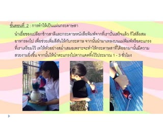 ขั้นตอนที่ 2 : การทาให้เป็นแผ่นกระดาษสา
นาเยื่อของเปลือกข้าวสาลีและกระดาษหนังสือพิมพ์จากที่เราปั่นเสร็จแล้ว ก็ใส่สีผสม
อาหารลงไป เพื่อช่วยเพิ่มสีสันให้กับกระดาษ จากนั้นนามาเทลงบนแม่พิมพ์หรือตะแกรง
ที่เราเตรียมไว้ เทให้ทั่วอย่างสม่าเสมอเพราะจะทาให้กระดาษสาที่ได้ออกมานั้นมีความ
สวยงามยิ่งขึ้น จากนั้นให้นาตะแกรงไปตากแดดทิ้งไว้ประมาณ 1 - 3 ชั่วโมง
 