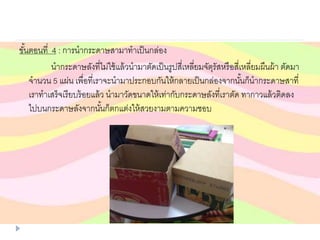 ขั้นตอนที่ 4 : การนากระดาษสามาทาเป็นกล่อง
นากระดาษลังที่ไม่ใช้แล้วนามาตัดเป็นรูปสี่เหลี่ยมจัตุรัสหรือสี่เหลี่ยมผืนผ้า ตัดมา
จานวน 5 แผ่น เพื่อที่เราจะนามาประกอบกันให้กลายเป็นกล่องจากนั้นก็นากระดาษสาที่
เราทาเสร็จเรียบร้อยแล้ว นามาวัดขนาดให้เท่ากับกระดาษลังที่เราตัด ทากาวแล้วติดลง
ไปบนกระดาษลังจากนั้นก็ตกแต่งให้สวยงามตามความชอบ
 