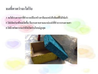 ผลที่คาดว่าจะได้รับ
1.จะได้กระดาษสาที่ทาจากเปลือกข้าวสาลีและหนังสือพิมพ์ที่ไม่ใช้แล้ว
2.ได้ผลิตภัณฑ์ใหม่เกิดขึ้น คือกระดาษสาและกล่องลังที่ทาจากกระดาษสา
3.ได้นาทรัพยากรมาใช้ให้เกิดประโยชน์สูงสุด
 