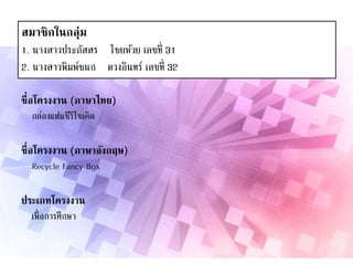 สมาชิกในกลุ่ม
1. นางสาวประภัสสร ไชยห้วย เลขที่ 31
2. นางสาวพิมพ์ชนก ดวงอินทร์ เลขที่ 32
ชื่อโครงงาน (ภาษาไทย)
กล่องแฟนซีรีไซเคิล
ชื่อโครงงาน (ภาษาอังกฤษ)
Recycle Fancy Box
ประเภทโครงงาน
เพื่อการศึกษา
 