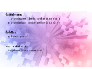 ชื่อผู้ทาโครงงาน
1. นางสาวประภัสสร ไชยห้วย เลขที่ 31 ชั้น ม.6 ห้อง 14
2. นางสาวพิมพ์ชนก ดวงอินทร์ เลขที่ 32 ชั้น ม.6 ห้อง 14
ชื่อที่ปรึกษา
ครูเขื่อนทอง มูลวรรณ์
ระยะเวลาดาเนินงาน
5 พฤศจิกายน 2557 – มกราคม 2558
 
