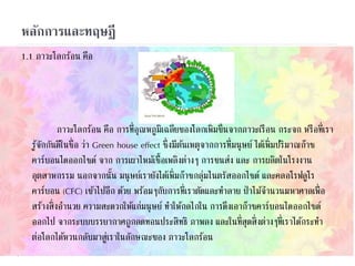 หลักการและทฤษฎี
1.1 ภาวะโลกร้อน คือ
ภาวะโลกร้อน คือ การที่อุณหภูมิเฉลี่ยของโลกเพิ่มขึ้นจากภาวะเรือน กระจก หรือที่เรา
รู้จักกันดีในชื่อ ว่า Green house effect ซึ่งมีต้นเหตุจากการที่มนุษย์ ได้เพิ่มปริมาณก๊าซ
คาร์บอนไดออกไซด์ จาก การเผาไหม้เชื้อเพลิงต่างๆ การขนส่ง และ การผลิตในโรงงาน
อุตสาหกรรม นอกจากนั้น มนุษย์เรายังได้เพิ่มก๊าซกลุ่มไนตรัสออกไซด์ และคลอโรฟลูโร
คาร์บอน (CFC) เข้าไปอีก ด้วย พร้อมๆกับการที่เราตัดและทาลาย ป่าไม้จานวนมหาศาลเพื่อ
สร้างสิ่งอานวย ความสะดวกให้แก่มนุษย์ ทาให้กลไกใน การดึงเอาก๊าซคาร์บอนไดออกไซด์
ออกไป จากระบบบรรยากาศถูกลดทอนประสิทธิ ภาพลง และในที่สุดสิ่งต่างๆที่เราได้กระทา
ต่อโลกได้หวนกลับมาสู่เราในลักษณะของ ภาวะโลกร้อน
 