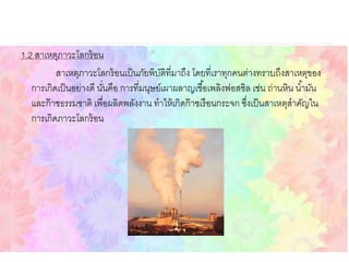 1.2 สาเหตุภาวะโลกร้อน
สาเหตุภาวะโลกร้อนเป็นภัยพิบัติที่มาถึง โดยที่เราทุกคนต่างทราบถึงสาเหตุของ
การเกิดเป็นอย่างดี นั่นคือ การที่มนุษย์เผาผลาญเชื้อเพลิงฟอสซิล เช่น ถ่านหิน น้ามัน
และก๊าซธรรมชาติ เพื่อผลิตพลังงาน ทาให้เกิดก๊าซเรือนกระจก ซึ่งเป็นสาเหตุสาคัญใน
การเกิดภาวะโลกร้อน
 