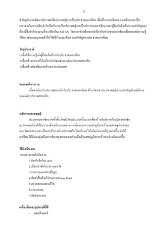 3
สาคัญต่อการพัฒนาประเทศเปิดประเทศสู่การเป็นประชาคมอาเซียน เพื่อเป็นการเตรียมความพร้อมและเป็น
แนวทางในการปรับตัวรับมือกับการเปิดประเทศสู่การเป็นประชาคมอาเซียน คณะผู้จัดทาเล็งเห็นความสาคัญของ
เรื่องนี้จึงทาโครงงานเรื่อง เปิดบ้านASEAN โดยการทาบล็อกเกอร์เกี่ยวกับประชาคมอาเซียนเพื่อเผยแพร่ความรู้
ให้เยาวชนและบุคคลทั่วไปได้เข้าใจและเห็นความสาคัญของประชาคมอาเซียน
วัตถุประสงค์
1.เพื่อให้ความรู้แก่ผู้ที่สนใจเกี่ยวกับประชาคมอาเซียน
2.เพื่อสร้างความเข้าใจเกี่ยวกับวัฒนธรรมแต่ละประเทศสมาชิก
3.เพื่อสร้างส่งเสริมการค้าระหว่างประเทศ
ขอบเขตโครงงาน
เนื้อหาเกี่ยวกับประเทศสมาชิกในประชาคมอาเซียน ด้านวัฒนธรรม สภาพภูมิประเทศ สัญลักษณ์ต่างๆ
ของแต่ละประเทศสมาชิก
หลักการและทฤษฎี
ประชาคมอาเซียน ก่อตั้งขึ้นโดยมีวัตถุประสงค์เริ่มแรกเพื่อสร้างสันติภาพในภูมิภาคเอเชีย
ตะวันออกเฉียงใต้อันนามาซึ่งเสถียรภาพทางการเมืองและความเจริญก้าวหน้าทางเศรษฐกิจ สังคม
และวัฒนธรรม และเมื่อการค้าระหว่างประเทศในโลกมีแนวโน้มกีดกันการค้ารุนแรงขึ้น ทาให้
อาเซียนได้หันมามุ่งเน้นกระชับและขยายความร่วมมือด้านเศรษฐกิจการค้าระหว่างกันมากขึ้น
วิธีดาเนินงาน
แนวทางการดาเนินงาน
1.คิดหัวข้อโครงงาน
2.เลือกหัวข้อโครงงานสนใจ
3.รวบรวมเอกสารข้อมูล
4.จัดทาสื่อด้วยโปรแกรมPower Point
5.ตรวจสอบและแก้ไข
6.รายงานผล
7.จัดทาเอกสาร
เครื่องมือและอุปกรณ์ที่ใช้
- คอมพิวเตอร์
 