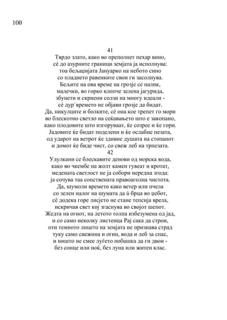 100
41
Тврдо злато, како во преполнет пехар вино,
сé до азурните граници земјата ја исполнува:
тоа бељаџијата Јануарко на небото сино
со пладнето равенките свои ги засолнува.
Бељите на ова време на грозје се налик,
малечки, во горко клопче зелена јагурида,
збунети и скриени солзи на многу идеали -
сé дур`времето не објави грозје да бидат.
Да, никулците и болките, сé она кое трепет го мори
во блескотно светло на сеќавањето што е закопано,
како плодовите што изгоруваат, ќе созрее и ќе гори.
Јадовите ќе бидат поделени и ќе ослабне пезата,
од ударот на ветрот ќе здивне душата на стопанот
и домот ќе биде чист, со свеж леб на трпезата.
42
Улулкани се блескавите денови од морска вода,
како во чкембе на жолт камен гувеат и кротат,
медената светлост не ја собори нередна згода:
ја сочува таа сопствената правоаголна чистота.
Да, шумоли времето како ветер или пчела
со зелен налог на шумата да ú брца во џебот,
сé додека горе лисјето не стане тепсија врела,
искричав свет кој згаснува во својот шепот.
Жедта на огнот, на летото толпа избезумена од јад,
и со само неколку листенца Рај сака да строи,
оти темното лицето на земјата не признава страд
туку само свежина и огин, вода и леб за спас,
и ништо не смее луѓето побашка да ги двои -
без сонце или ноќ, без луна или житен клас.
 