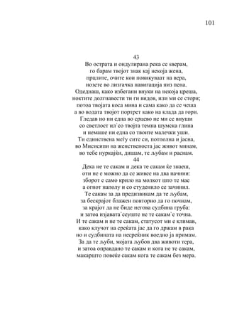 101
43
Во острата и ондулирана река се ѕверам,
го барам твојот знак кај некоја жена,
прцлите, очите кои повикуваат на вера,
нозете во лизгачка навигација низ пена.
Одеднаш, како избегани внуки на некоја цреша,
ноктите долгнавести ти ги видов, или ми се стори;
потоа твојата коса мина и сама како да се чеша
а во водата твојот портрет како на клада да гори.
Гледав но ни една во срцево не ми се внуши
со светлост ил`со твојта темна шумска глина
и немаше ни една со твоите малечки уши.
Ти единствена меѓу сите си, потполна и јасна,
во Мисисипи на женственоста јас живот минам,
во тебе нуркајќи, дишам, те љубам и раснам.
44
Дека не те сакам и дека те сакам ќе знаеш,
оти не е можно да се живее на два начини:
зборот е само крило на молкот што те мае
а огнот наполу и со студенило се зачинил.
Те сакам за да предизвикам да те љубам,
за бескрајот блажен повторно да го почнам,
за крајот да не биде негова судбина груба:
и затоа изјавата`сеуште не те сакам`е точна.
И те сакам и не те сакам, статусот ми е климав,
како клучот на среќата јас да го држам в рака
но и судбината на несреќник воедно ја примам.
За да те љуби, мојата љубов два животи тера,
и затоа оправдано те сакам и кога не те сакам,
макаршто повеќе сакам кога те сакам без мера.
 