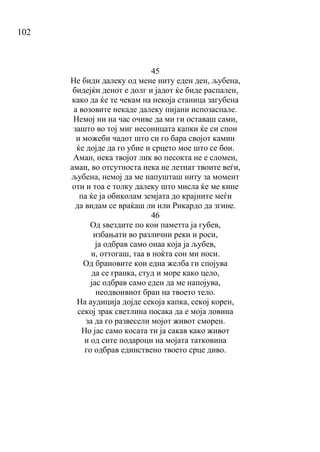 102
45
Не биди далеку од мене ниту еден ден, љубена,
бидејќи денот е долг и јадот ќе биде распален,
како да ќе те чекам на некоја станица загубена
а возовите некаде далеку пијани испозаспале.
Немој ни на час очиве да ми ги оставаш сами,
зашто во тој миг несоницата капки ќе си спои
и можеби чадот што си го бара својот камин
ќе дојде да го убие и срцето мое што се бои.
Аман, нека твојот лик во песокта не е сломен,
аман, во отсутноста нека не летнат твоите веѓи,
љубена, немој да ме напушташ ниту за момент
оти и тоа е толку далеку што мисла ќе ме кине
па ќе ја обиколам земјата до крајните меѓи
да видам се враќаш ли или Рикардо да згине.
46
Од ѕвездите по кои паметта ја губев,
избањати во различни реки и роси,
ја одбрав само онаа која ја љубев,
и, оттогаш, таа в ноќта сон ми носи.
Од брановите кои една желба ги спојува
да се гранка, студ и море како цело,
јас одбрав само еден да ме напојува,
неодвоивиот бран на твоето тело.
На аудиција дојде секоја капка, секој корен,
секој зрак светлина посака да е моја ловина
за да го развесели мојот живот сморен.
Но јас само косата ти ја сакав како живот
и од сите подароци на мојата татковина
го одбрав единствено твоето срце диво.
 