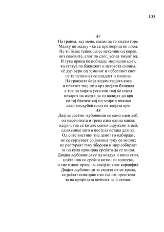 103
47
На гранка, зад мене, сакам да те видам горе.
Малку по малку - ќе се претвориш во плод.
Не ти беше тешко да се искачиш од корен,
низ соковите, слог по слог, успеа твојот όд.
И тука првин ќе побидеш миризлив цвет,
ко статуа на бакнежот и неговата силина,
сѐ дур`аури од земниот и небесниот свет
не те исполнат со сладост и милина.
На гранката ќе ја видам твојата коса
и печатот твој што врз лисјата бликнал
а тие до мојата уста сок твој ќе носат
пехарот на жедта да го налијат до врв
со тој бакнеж кој од земјата никнал
како возљубен плод на твојата крв.
48
Двајца среќни љубовници се само еден леб,
од месечината в трева една едина капка;
одејќи, тие се ко две сенки здружени в џеб,
едно сонце што в постела остава длапка.
Од сите вистини тие денот го одбираат,
не се сврзуваат со јажиња туку со мирис;
не растураат туку зборови и мир собираат
за од кула проѕирна среќата да се шири.
Двајца љубовници се од воздух и вино стил,
ноќта нив со среќни китки ги гоштева,
и тие имаат право на секој никнат каранфил.
Двајца љубовници за смртта не се храна,
се раѓаат повторно оти таа им проштева
за на природата вечност да ú станат.
 