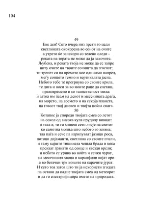 104
49
Еве ден! Сето вчера низ прсти го цеди
светлината ококорена во сонот на очите
а утрето ќе зачекори со зелени следи -
реката на зората не може да ја закочите.
Љубена, и реката твоја не може да се запре
ниту очите на твоите соништа да згаснат;
ти трепет си на времето кое оди само напред,
меѓу сонцето темно и вертикалата јасна.
Небото тебе те прегрнува со своите крила,
те дига и носи за во моите раце да слеташ,
правовремено и со таинственост мила:
и затоа им пеам на денот и месечината драга,
на морето, на времето и на секоја планета,
на гласот твој дневен и твојта ноќна снага.
50
Котапос ја спореди твојата смеа со летот
на сокол од висока кула прудолу вивнат:
и така е, ти го минеш сето лисје на светот
ко самотна молња што небото го живна;
таа паѓа и сече па изрипуваат јазици роса,
потоци дијаманти, светлина со своите пчели,
и таму кајшто тишината чешла брада и коса
прскаат гранати од сонце и ѕвезди врели;
и небото се урива во ноќта и сенки чурат,
на месечината ѕвона и каранфили вијат оро
а во бегачки трк коњите на сарачите јурат.
И сето тоа затоа што ти ја искористи згодата
па остави да падне твојата смеа од метеорот
и да го електрифицира името на природата.
 