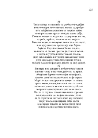 105
51
Твојата смеа му припаѓа на стеблото во дабјак
кое го отвори лачот на една молња од сребро
што паѓајќи на крошната си искрши ребро
но го располови трупот со една едина сабја.
Само во висините, каде снег пладнува на листот,
се раѓа, љубена, насмевка како твојата.
Тоа е насмевка на воздухот, со наследство чисто,
и на арауканските предели ја има бојата.
Љубена Кордиљерко од Чилан гладен,
со ножот на смеата пресечи ја сенката чудна,
и ноќта, и утрото и медот на ова пладне,
и по небо лисјето и птиците нека скокаат диво
кога како единствена молскавица блудна
твојата смеа ќе го расцепи дрвото на овој живот.
52
Ти пееш а по сонцето и небото песната гази
и ко на гумно житото на денот им го врши,
зборуваат боровите со својот зелен јазик,
црцори секоја птица што зима на ја скрши.
Морето своите подруми со чекори ги полни,
трупа ѕвона, синџири и лелек што се гласи,
ѕвечкаат купишта железа и алатите се болни
по тркалата на караванот што не се спаси.
Но, ти го слушам гласот како виши спремен,
во прецизниот лет на јато опнати стрели,
да се спушти на целта ко дожд кој е бремен;
твојот глас со најострите сабји цвета
но се враќа товарен со темјанушки бели
и потоа заедно со мене по небо шета.
 