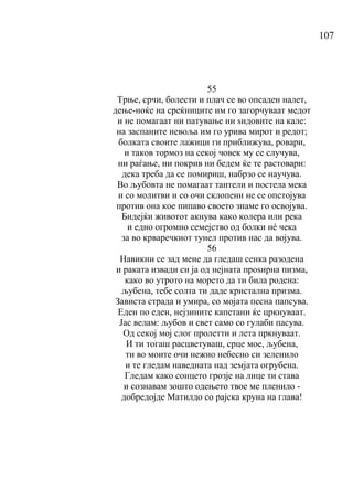 107
55
Трње, срчи, болести и плач се во опсаден налет,
дење-ноќе на среќниците им го загорчуваат медот
и не помагаат ни патување ни ѕидовите на кале:
на заспаните невоља им го урива мирот и редот;
болката своите лажици ги приближува, ровари,
и таков тормоз на секој човек му се случува,
ни раѓање, ни покрив ни бедем ќе те растовари:
дека треба да се помириш, набрзо се научува.
Во љубовта не помагаат тантели и постела мека
и со молитви и со очи склопени не се опстојува
против она кое пипаво своето знаме го освојува.
Бидејќи животот акнува како колера или река
и едно огромно семејство од болки нé чека
за во крваречкиот тунел против нас да војува.
56
Навикни се зад мене да гледаш сенка разодена
и раката извади си ја од нејната проѕирна пизма,
како во утрото на морето да ти била родена:
љубена, тебе солта ти даде кристална призма.
Зависта страда и умира, со мојата песна папсува.
Еден по еден, нејзините капетани ќе цркнуваат.
Јас велам: љубов и свет само со гулаби пасува.
Од секој мој слог пролетти и лета пркнуваат.
И ти тогаш расцветуваш, срце мое, љубена,
ти во моите очи нежно небесно си зеленило
и те гледам наведната над земјата огрубена.
Гледам како сонцето грозје на лице ти става
и сознавам зошто одењето твое ме пленило -
добредојде Матилдо со рајска круна на глава!
 