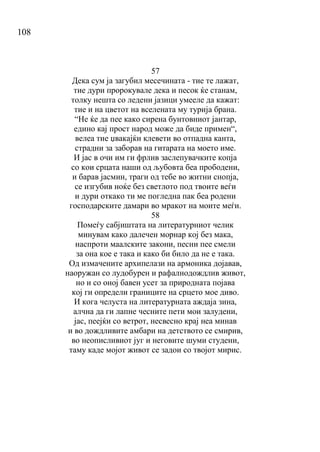 108
57
Дека сум ја загубил месечината - тие те лажат,
тие дури пророкувале дека и песок ќе станам,
толку нешта со ледени јазици умееле да кажат:
тие и на цветот на вселената му турија брана.
“Не ќе да пее како сирена бунтовниот јантар,
едино кај прост народ може да биде примен“,
велеа тие џвакајќи клевети во отпадна канта,
страдни за заборав на гитарата на моето име.
И јас в очи им ги фрлив заслепувачките копја
со кои срцата наши од љубовта беа прободени,
и барав јасмин, траги од тебе во житни снопја,
се изгубив ноќе без светлото под твоите веѓи
и дури откако ти ме погледна пак беа родени
господарските дамари во мракот на моите меѓи.
58
Помеѓу сабјиштата на литературниот челик
минувам како далечен морнар кој без мака,
наспроти маалските закони, песни пее смели
за она кое е така и како би било да не е така.
Од измачените архипелази на армоника дојавав,
наоружан со лудобурен и рафалнодождлив живот,
но и со оној бавен усет за природната појава
кој ги определи границите на срцето мое диво.
И кога челуста на литературната аждаја зина,
алчна да ги лапне чесните пети мои залудени,
јас, пеејќи со ветрот, несвесно крај неа минав
и во дождливите амбари на детството се смирив,
во неописливиот југ и неговите шуми студени,
таму каде мојот живот се задои со твојот мирис.
 