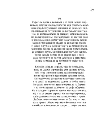 109
59
Сиротите поети и во живот и во смрт немаат мир,
ги гони мрачна упорност против која отпорот е слаб,
и на крај, бесчувствено накитени во помпезен пир,
ги оставаат на ритуалноста на погребувачкиот заб.
Тие, во смртна спрема се стегнати камчиња темни,
зад наперчени коњи одат спружени во светнат оков
и конечно со нив управуваат наметливците земни,
за и во гробјанскиот предел да спијат без спокој.
И штом сигурно е дека мртвиот е со мртви белези,
закопната работа во свеченост бедна е претворена,
со оратори пауни, мисири и длабокоумни нерези.
Тие ја чекале смртта за да сторат пеза и грев:
само затоа што на поетот устата му е затворена
и веќе не може да се одбрани со својот пев.
60
Кој сака мене да ме рани, тебе те повредува,
иако за ударот отровен јас сум целната точка,
низ мене минува и моите дела ги навредува
но на тебе рѓата и несоницата оставаат лочка.
На твоето чело расцутена е месечевата призма
и не сакам да видам како од неа ме дебне пизма.
Не сакам твојот сон туѓата омраза да го борави
и во него круната од ножеви да си ја заборави.
Кај и да одам, горчливи чекори ме следат во низа,
кај и да се смеам, стравот ми налепува гримаса,
кај и да пеам зависта ме колне, се смее и гриза.
Љубена, тоа е животна сенка за без мир да сме,
тоа е празна облека која мене ќопавиот ме стаса
и ко бостанско плашило крвари со својот насмев.
 