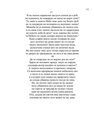 11
17
И на твоите највисоки заслуги стихов да е роб,
во иднината, ќе поверува ли некој на мојот опис?
Та, веќе и самото Небо знае дека тој беден гроб
не ги покажува ни половина од вкупниот попис!
Можеби ќе ја опишам убавината на твоите очи,
и со свеж стих твоите милости ќе ги закрилувам
но идното доба ќе рече“ леле лажење без почит,
та Небото со такви допири никого не помилува.“
Како старец моите песни тетераво ќе одат
што долгиот му јазик памет не го следи:
твојта милосност била само поетска мода,
развлечена стапка што по антички меди.
Но ако некое твое дете тогаш поругата ја прими
ти двојно ќе преживееш: во него и во овие рими.
18
Да те споредам ли со мајски ден во лето?
Зарем во неговиот прекус закуп не пирува
силеџија-ветер косејќи ги пупките и цветот?
А твојата милозливост и кроткост смирува.
Со жештина препржува напати небесното око
а често и со темна маска лицето го крие;
и случајно или според на природата токот,
во секоја убавина грдоста гнездо ќе свие.
Но, на летото твое сенки не ќе паднат
ниту убавината што ја имаш ќе згасне
па смртта за триумф ќе остане гладна
дури во нејзината вечна сенка раснеш.
Оти, додека во светов има мислечка глава
поемава на твоето лето живот ќе му дава.
 