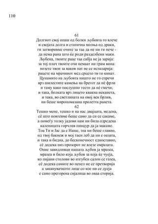 110
61
Долгиот свој опаш од болки љубовта го влече
и својата долга и статична молња од драки,
ги затворивме очите за таа да не ни ги пече -
да нема рана што ќе роди разделбени маки.
Љубена, твоите раце таа сабја не ја зарија:
за тој плач твоите очи немаат ни грам вина:
нозете твои за ваков пат не се испазарија:
рацете на мрачниот мед срцето ти го кинат.
Цунамито на љубовта ништо не го спречи
врз шилестите камења на брегот да нé фрли
и таму како послушно тесто да нé гмечи;
и така, болката врз лицето квакна неканета,
и така, во светлината на овој век брлив,
ни беше миропомазана пролетта ранета.
62
Тешко мене, тешко и на нас двајцата, медена,
сé што повтевме беше само да си се сакаме,
а помеѓу толку јадови нам ни била одредена
каленицата горчлив пинџур да ја макаме.
Тоа Ти и Јас да е Наше, тоа ни беше главно,
од твој бакнеж и мој таен леб да ни е оазата,
и така и бидна, до бесконечност едноставно,
сé додека низ прозорот не влезе омразата.
Оние завидливци нашата љубов ја мразеа,
мразеа и било која љубов за која ќе чуеја,
ко пијани столови во изгубен салон се газеа,
сé додека самите во пепел не се претворија
а заканувачкото лице со кое ни се дуеја
е само прегорена сијалица во оваа сторија.
 