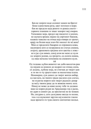 111
63
Бев во земјите каде солниот камен на брегот
беше единствена роза, цвет потопен в море;
бев во предели каде реките го режеа снегот -
горките планини го знаат чекорот мој сморен.
Татковино моја, предел кај пискотот е влепен,
во шумата врзана лијано на смртниот бакнеж,
влажна тажалко на птица која извира со трепет,
крају на болки каде плач без милост ќе нé акне!
Мои се пределите бакарни со отровната кожа,
шалитрата што се испружила ко статуа снежна,
лозјата, црешовата градина што цветна е ложа -
но и јас сум нивен, секој атом во мене се пули
од земјите јалови, од грозјето, од есента нежна,
од оваа метална татковина на снежните кули.
64
Од толкава љубов животот ми доби виолетов рам
па појдов од немило до недраго ко птица слепа,
сѐ додека, љубена моја, не стигнав до твојот џам
и ти ми го чу срцето како за милостиња клепа.
Ненамерно, сум дошол до твојот житен амбар,
од маглата, на твоите гради наслепо сум слетал,
ме издигна морето кон твојот радосен дамар
за меѓу твоите раце да ги живеам моите лета.
Никој не може да каже колку тебе ти должам
иако ко корен роден во Арауканија тоа е јасно,
но дури и самиот јас да пресметам не ќе можам.
Но, сигурно е, сето долгувано ѕвезда го полни,
тоа е од шумскиот вруток кој клокоти гласно
каде времето ги чува своите скитнички молњи.
 