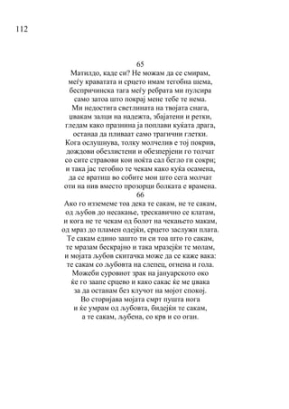 112
65
Матилдо, каде си? Не можам да се смирам,
меѓу краватата и срцето имам тегобна шема,
беспричинска тага меѓу ребрата ми пулсира
само затоа што покрај мене тебе те нема.
Ми недостига светлината на твојата снага,
џвакам залци на надежта, збајатени и ретки,
гледам како празнина ја поплави куќата драга,
останаа да пливаат само трагични глетки.
Кога ослушнува, толку молчелив е тој покрив,
дождови обезлистени и обезперјени го толчат
со сите стравови кои ноќта сал бегло ги сокри;
и така јас тегобно те чекам како куќа осамена,
да се вратиш во собите мои што сега молчат
оти на нив вместо прозорци болката е врамена.
66
Ако го изземеме тоа дека те сакам, не те сакам,
од љубов до несакање, трескавично се клатам,
и кога не те чекам од болот на чекањето макам,
од мраз до пламен одејќи, срцето заслужи плата.
Те сакам едино зашто ти си тоа што го сакам,
те мразам бескрајно и така мразејќи те молам,
и мојата љубов скитачка може да се каже вака:
те сакам со љубовта на слепец, огнена и гола.
Можеби суровиот зрак на јануарското око
ќе го заапе срцево и како сакас ќе ме џвака
за да останам без клучот на мојот спокој.
Во сторијава мојата смрт пушта нога
и ќе умрам од љубовта, бидејќи те сакам,
а те сакам, љубена, со крв и со оган.
 