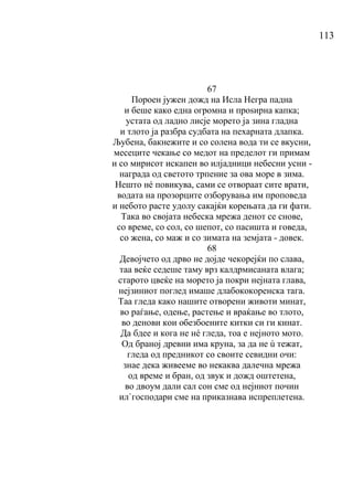 113
67
Пороен јужен дожд на Исла Негра падна
и беше како една огромна и проѕирна капка;
устата од ладно лисје морето ја зина гладна
и тлото ја разбра судбата на пехарната длапка.
Љубена, бакнежите и со солена вода ти се вкусни,
месеците чекање со медот на пределот ги примам
и со мирисот искапен во илјадници небесни усни -
награда од светото трпение за ова море в зима.
Нешто нé повикува, сами се отвораат сите врати,
водата на прозорците озборувања им проповеда
и небото расте удолу сакајќи корењата да ги фати.
Така во својата небеска мрежа денот се снове,
со време, со сол, со шепот, со пасишта и говеда,
со жена, со маж и со зимата на земјата - довек.
68
Девојчето од дрво не дојде чекорејќи по слава,
таа веќе седеше таму врз калдрмисаната влага;
старото цвеќе на морето ја покри нејната глава,
нејзиниот поглед имаше длабококоренска тага.
Таа гледа како нашите отворени животи минат,
во раѓање, одење, растење и враќање во тлото,
во денови кои обезбоените китки си ги кинат.
Да бдее и кога не нé гледа, тоа е нејното мото.
Од браној древни има круна, за да не ú тежат,
гледа од предникот со своите севидни очи:
знае дека живееме во некаква далечна мрежа
од време и бран, од звук и дожд оштетена,
во двоум дали сал сон сме од нејниот почин
ил`господари сме на приказнава испреплетена.
 