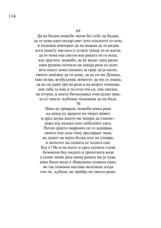 114
69
Да не бидам можеби значи без тебе да бидам,
да те нема како модар цвет што пладнето го сече,
и подоцна повторно да не можам да те видам
кога помеѓу маглата и тулите чекор ти се влече,
да го нема она светло кое раката ти го носи,
кое другите, можеби, не ќе видат дека расне
како румено потекло на некоја роза со осип
што кисел дожд посакал за срце да ја касне,
твоето доаѓање да го нема, да не си ми Деница,
така остра, возбудлива, животот да ми го знаеш,
да не си сјаен трн на роза и на ветрот пченица:
ама тебе те има и ти сето тоа си, лик свиден,
па оттука, и моето битисување очигледно трае,
за со твоето љубовна татковина да ни биде.
70
Иако не крварам, можеби имам рана
од некој од зраците на твојот живот
и сред шума нешто ме запира да станам -
дожд кој паднал сосе небесниот свод.
Потоа срцето наврнато си го допирам,
твоите очи дека таму продираат знам,
во домот на мојта болка што не сопира,
и шепотот на сенката се подига сам:
Кој е? Но и на патот и сред шумата глува
безимени беа лисјата и трепетната вода
а сепак знаев дека некој раната ми ја чува:
иако беше молк а зборуваше сенката само,
во таа темнина настана мелемска згода
оти ти, љубена, ме прибра на твоето рамо.
 
