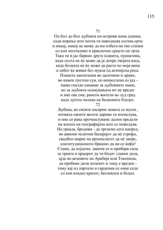 115
71
Од бол до бол љубовта по острови копа длапки,
сади корења што потоа ги наводнува солзна срча
и никој, никој не може да им избега на тие стапки
со кои молчаливо и крволочно срцето ни трча.
Така ти и јас бараме друга планета, пукнатина,
каде солта не ќе може да ја допре твојата коса,
каде болката не ќе може да расте по моја вина
а лебот ќе живее без мувла од агонијска роса.
Планета заплеткана во далечини и драки,
во камен пустош сув, но ненаселена со јад -
такво гнездо сакавме за љубовните маки;
но за љубовта осамувањата ич не вредат
и ние еве сме, ранети жители во луд град
каде луѓето полека на балконите бледат.
72
Љубена, во своите касарни зимата се всели ,
почвата своите жолти дарови ги втемелува,
и ние со рака прочешлуваме дални предели
на косата на географијата што се пожелува.
На тркала, бродови - да тргнеме сега напред,
во авиони челични бескрајот да нé стрефи,
свадбен мирис на архипелагот да нé запре,
лонгитудиналното брашно да ни се ќефи!
Стани, да појдеме, закити се и прибери сила
за трката и црцорот да ти бидат главни дела,
ајде во возовите на Арабија или Токопила,
да пробаме дали поленот и таму е вреден -
таму кај од партали и гардении се оние села
со кои владее кралот, бесчевлен и беден.
 