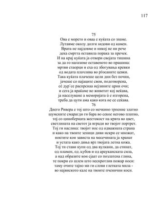 117
75
Ова е морето и оваа е куќата со знаме.
Лутавме околу долги ѕидови од камен.
Врата не најдовме и никој не ни рече
дека смртта оставила порака за пречек.
И на крај куќата ја отвори својата тишина
за да го нагазиме оставеното во прашина:
мртви стаорци и еха од збогувања кревки
од водата плачлива во рѓосаните цевки.
Така куќата плачеше цели дни без почин,
јачеше со пајаците свои, подотворена,
сé дур`се распрснаа нејзините црни очи;
и сега ја враќаме во животот кој веќава,
ја населуваме а меморијата ú е изгорена,
треба да цути ама како кога не се сеќава.
76
Диего Ривера е тој што со мечкино трпение златно
шумските смарагди ги бара во секое негово платно,
тој со циноберната жестокост на крвта во цвет,
светлината на светот ја вгради во твојот портрет.
Тој ги наслика: твојот нос од одважната страна
и како на твоите зеници диви искри се множат,
ноктите кои зависта на месечината ја хранат
и устата како диња врз твојата летна кожа.
Тој ти стави купи од два вулкани, да стинат,
од пламен, од љубов и од арауканската сила,
а над образите кои сјаат со позлатена глина,
те покри со шлем што нескротлив пожар носи:
таму очите тајно ми ги слови глетката мила -
во највиското кале на твоите пченични коси.
 