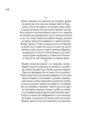 118
77
Денес тежината на минатото ќе ни врши проба,
со крила на сето она кое допрва утре ќе биде,
денес е Југот на морето, на водата старо доба,
и задача на некој нов ден кој во пресрет ни иде.
Кон сонцето или месечината лицето ти е кренато
во потрага по истрошениот ден и неговите китки;
и ете, од темна улица иде нашето вчера, свенато,
со мртво лице истетовирано со завети плитки.
Вчера, Денес и Утре за јадење во όд се скроени,
за денот да се лапне во седло, со стил на гаучо,
нашето стадо чека со своите денови изброени;
но времето со тесто те исполнило сé до гуша
па јас фурна изградив од глината во Темучо
и така ти си леб секојдневен за мојата душа.
78
Немам `никогаш повеќе` а и `секогаш` немам.
Чифтот нозе на победата во песокта е загубен.
Да љубам ближни ми е бедна стручна спрема.
Трње не продавам. Не те знам а сум заљубен.
Некој може знае дека венци крвави не сум имал,
дека се борев со потсмевот и лошите навици,
дека мојата душа навистина ја исполни плима
и дека за подлост морав да плаќам со галабици.
Јас не познавам `никогаш` зашто сега сум друг,
во постојана невиност мојата љубов се смени
и со кавкаска креда цртам заштитнички круг.
Смртта е камен на заборавноста, да не жалиме.
Те сакам, со радоста на твоите усни ме плени.
Збирам дрва за огин во планината да запалиме.
 