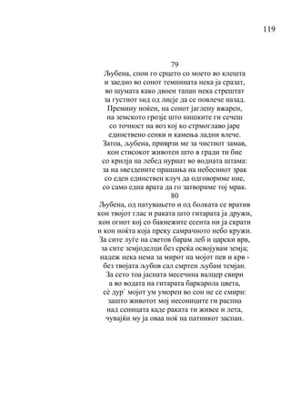 119
79
Љубена, спои го срцето со моето во клешта
и заедно во сонот темнината нека ја сразат,
во шумата како двоен тапан нека стрештат
за густиот ѕид од лисје да се повлече назад.
Премину ноќен, на сонот јаглену вжарен,
на земското грозје што нишките ги сечеш
со точност на воз кој ко стрмоглаво јаре
единствено сенки и камења ладни влече.
Затоа, љубена, приврзи ме за чистиот замав,
кон стисокот животен што в гради ти бие
со крилја на лебед нурнат во водната штама:
за на ѕвездените прашања на небесниот зрак
со еден единствен клуч да одговориме ние,
со само една врата да го затвориме тој мрак.
80
Љубена, од патувањето и од болката се вратив
кон твојот глас и раката што гитарата ја дружи,
кон огнот кој со бакнежите есента ни ја скрати
и кон ноќта која преку самрачното небо кружи.
За сите луѓе на светов барам леб и царски врв,
за сите земјоделци без среќа освојувам земја;
надеж нека нема за мирот на мојот пев и крв -
без твојата љубов сал смртен љубам темјан.
За сето тoa јасната месечина валцер свири
а во водата на гитарата баркарола цвета,
сé дур` мојот ум уморен во сон не се смири:
зашто животот мој несониците ги распна
над сеницата каде раката ти живее и лета,
чувајќи му ја оваа ноќ на патникот заспан.
 